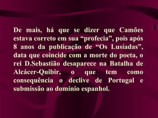 De mais, há que se dizer que Camões
estava correto em sua “profecia”, pois após
8 anos da publicação de “Os Lusíadas”,
data que coincide com a morte do poeta, o
rei D.Sebastião desaparece na Batalha de
Alcácer-Quibir, o que tem como
consequência o declive de Portugal e
submissão ao domínio espanhol.
 