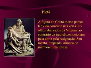 Pietá
A figura do Cristo morto parece
ter vida correndo nas veias. Os
olhos abaixados da Virgem, ao
contrário da tradição,emocionam
pela dor e pela resignação. Seu
manto, drapeado, arranca do
mármore uma leveza.
 