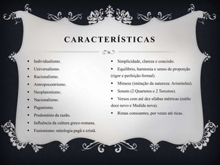 CARACTERÍSTICAS
 Individualismo.
 Universalismo.
 Racionalismo.
 Antropocentrismo.
 Neoplatonismo.
 Nacionalismo.
 Paganismo.
 Predomínio da razão.
 Influência da cultura greco-romana.
 Fusionismo: mitologia pagã e cristã.
 Simplicidade, clareza e concisão.
 Equilíbrio, harmonia e senso de proporção
(rigor e perfeição formal).
 Mimese (imitação da natureza: Aristóteles).
 Soneto (2 Quartetos e 2 Tercetos).
 Versos com até dez sílabas métricas (estilo
doce novo e Medida nova).
 Rimas consoantes, por vezes até ricas.
 