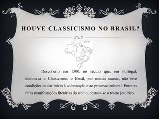 HOUVE CLASSICISMO NO BRASIL?
Descoberto em 1500, no século que, em Portugal,
dominava o Classicismo, o Brasil, por muitas causas, não teve
condições de dar início à colonização e ao processo cultural. Entre as
raras manifestações literárias do século, destaca-se o teatro jesuítico.
 