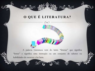 O QUE É LITERATURA?
A palavra Literatura vem do latim “litterae” que significa
“letras” e significa uma instrução ou um conjunto de saberes ou
habilidades de escrever e ler bem.
 