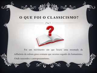 O QUE FOI O CLASSICISMO?
Foi um movimento em que houve uma retomada da
influência da cultura greco-romana que ocorreu seguido do humanismo.
Onde reacendeu o antropocentrismo.
 