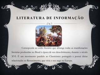 LITERATURA DE INFORMAÇÃO
Corresponde ao estilo literário que abrange todas as manifestações
literárias produzidas no Brasil à época de seu descobrimento, durante o século
XVI. É um movimento paralelo ao Classicismo português e possui ideias
relacionadas ao Renascimento, que vivia o seu auge na Europa.
 