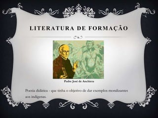 LITERATURA DE FORMAÇÃO
Padre José de Anchieta
Poesia didática - que tinha o objetivo de dar exemplos moralizantes
aos indígenas.
 