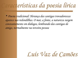 Luís Vaz de Camões
Características da poesia lírica
• Poesia tradicional: Herança das cantigas trovadorescas
aparece nas redondilhas. O mar, a fonte, a natureza surgem
constantemente em diálogos, lembrando das cantigas de
amigo, normalmente na terceira pessoa
 