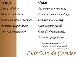 Luís Vaz de Camões
CantigaCantiga
Cantiga alheira:
Na fonte está Lianor
Lavando a talha e chorando,
Às amigas perguntando:
-Vistes lá o meu amor?
VoltasVoltas
Posto o pensamento nele,
Porque a tudo o amor obriga,
Cantava, mas a cantiga
Eram suspiros por ele.
O seu desejo enganando,
Às amigas perguntando:
- Vistes lá o meu amor?
CAMÕES, Luís de. Rimas. Coimbra:
Atlântida, 1973
 