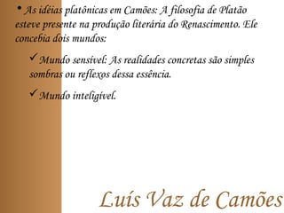 Luís Vaz de Camões
• As idéias platônicas em Camões: A filosofia de Platão
esteve presente na produção literária do Renascimento. Ele
concebia dois mundos:
Mundo sensível: As realidades concretas são simples
sombras ou reflexos dessa essência.
Mundo inteligível.
 