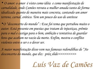 Luís Vaz de Camões
• O amor: o amor é visto como idéia e como manifestação de
carnalidade, onde Camões retrata a mulher amada tanto de forma
idealizada quanto de maneira mais concreta, cantando um amor
terreno, carnal, erótico. Tem um pouco do uso de antítese
•O “desconcerto do mundo” : Esse foi tema que pertubou muito o
autor. Está presente em poesias que tratam de injustiças, prêmio
para o mal e castigo para o bem, ambição e tentativa de guardar
bens que acabam no vazio da morte. Enfim, mostra o conflito
violento entre o ser e o dever ser.
A maior manifestação disso vem nas famosas redondilhas de “Ao
desconcerto do mundo, que diz: próx slide>>>>>>>>>
 