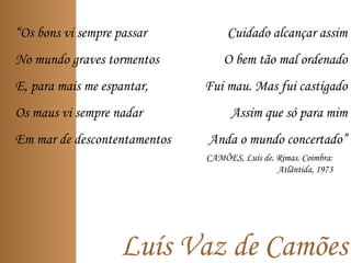 Luís Vaz de Camões
“Os bons vi sempre passar
No mundo graves tormentos
E, para mais me espantar,
Os maus vi sempre nadar
Em mar de descontentamentos
Cuidado alcançar assim
O bem tão mal ordenado
Fui mau. Mas fui castigado
Assim que só para mim
Anda o mundo concertado”
CAMÕES, Luís de. Rimas. Coimbra:
Atlântida, 1973
 