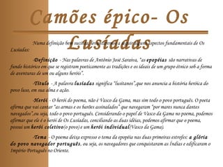 Camões épico- Os
LusíadasNuma definição bem sucinta, levantaremos a seguir alguns aspectos fundamentais de Os
Lusíadas:
-Definição - Nas palavras de Antônio José Saraiva, “as epopéias são narrativas de
fundo histórico em que se registram poeticamente as tradições e os ideais de um grupo étnico sob a forma
de aventuras de um ou alguns heróis”.
-Título - A palavra lusíadas significa “lusitanos”,que nos anuncia a história heróica do
povo luso, em sua alma e ação.
-Herói - O herói do poema, não é Vasco da Gama, mas sim todo o povo português. O poeta
afirma que vai cantar “as armas e os barões assinalados” que navegaram “por mares nunca dantes
navegados”,ou seja, todo o povo português. Considerando o papel de Vasco da Gama no poema, podemos
afirmar que ele é o herói de Os Lusíadas, conciliando as duas idéias, podemos afirmar que o poema,
possui um herói coletivo(o povo) e um herói individual(Vasco da Gama).
-Tema - O poema deixa expresso o tema da epopéia nas duas primeiras estrofes: a glória
do povo navegador português, ou seja, os navegadores que conquistaram as Índias e edificaram o
Império Português no Oriente.
 