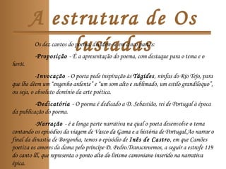 A estrutura de Os
lusíadasOs dez cantos do poema, dividem-se em cinco partes:
-Proposição - É a apresentação do poema, com destaque para o tema e o
herói.
-Invocação - O poeta pede inspiração às Tágides, ninfas do Rio Tejo, para
que lhe dêem um “engenho ardente” e “um som alto e sublimado, um estilo grandíloquo”,
ou seja, o absoluto domínio da arte poética.
-Dedicatória - O poema é dedicado a D. Sebastião, rei de Portugal à época
da publicação do poema.
-Narração - é a longa parte narrativa na qual o poeta desenvolve o tema
contando os episódios da viagem de Vasco da Gama e a história de Portugal.Ao narrar o
final da dinastia de Borgonha, temos o episódio de Inês de Castro, em que Camões
poetiza os amores da dama pelo príncipe D. Pedro.Transcrevemos, a seguir a estrofe 119
do canto lll, que representa o ponto alto do lirismo camoniano inserido na narrativa
épica.
 