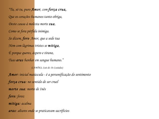 “Tu, só tu, puro Amor, com força crua,
Que os corações humanos tanto obriga,
Deste causa á molesta morte sua,
Como se fora pérfida inimiga.
Se dizem, fero Amor, que a sede tua
Nem com lágrimas tristes se mitiga,
É porque queres, áspero e tirano,
Tuas aras banhar em sangue humano.”
(CAMÕES, Luís de. Os Lusíadas)
Amor: inicial maiúscula - é a personificação do sentimento
força crua: no sentido de ser cruel
morte sua: morte de Inês
fero: feroz
mitiga: acalma
aras: altares onde se praticavam sacrifícios
 