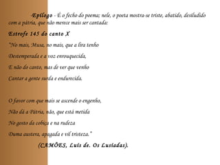 -Epílogo - É o fecho do poema; nele, o poeta mostra-se triste, abatido, desiludido
com a pátria, que não merece mais ser cantada:
Estrofe 145 do canto X
“No mais, Musa, no mais, que a lira tenho
Destemperada e a voz enrouquecida,
E não do canto, mas de ver que venho
Cantar a gente surda e endurecida.
O favor com que mais se ascende o engenho,
Não dá a Pátria, não, que está metida
No gosto da cobiça e na rudeza
Duma austera, apagada e vil tristeza.”
(CAMÕES, Luís de. Os Lusíadas).
 