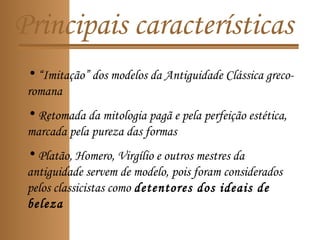 Principais características
• “Imitação” dos modelos da Antiguidade Clássica greco-
romana
• Retomada da mitologia pagã e pela perfeição estética,
marcada pela pureza das formas
• Platão, Homero, Virgílio e outros mestres da
antiguidade servem de modelo, pois foram considerados
pelos classicistas como detentores dos ideais de
beleza
 