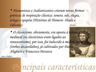 Principais características
Homero
• Humanistas e Italianizantes criaram novas formas
poéticas de inspiração clássica: soneto, ode, elegia,
écloga e epopéia (Histórias de Homero: Ilíada e
Odisséia)
• O classicismo, obviamente, era oposta à herança
medieval (os classicistas eram ligados ao
renascentismo), por isso, foi induzido à medida nova
(verbos decassílabos), já cultivados por Dante
Alighieri e Francesco Petrarca
Dante Alighieri Francesco petrarca
 