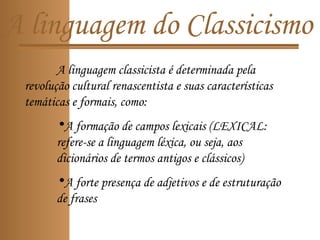 A linguagem do Classicismo
A linguagem classicista é determinada pela
revolução cultural renascentista e suas características
temáticas e formais, como:
•A formação de campos lexicais (LEXICAL:
refere-se a linguagem léxica, ou seja, aos
dicionários de termos antigos e clássicos)
•A forte presença de adjetivos e de estruturação
de frases
 