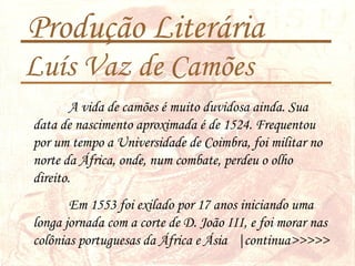Produção Literária
Luís Vaz de Camões
A vida de camões é muito duvidosa ainda. Sua
data de nascimento aproximada é de 1524. Frequentou
por um tempo a Universidade de Coimbra, foi militar no
norte da África, onde, num combate, perdeu o olho
direito.
Em 1553 foi exilado por 17 anos iniciando uma
longa jornada com a corte de D. João III, e foi morar nas
colônias portuguesas da África e Ásia |continua>>>>>
 