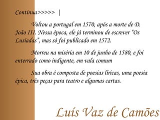 Continua>>>>> |
Voltou a portugal em 1570, após a morte de D.
João III. Nessa época, ele já terminou de escrever “Os
Lusíadas”, mas só foi publicado em 1572.
Morreu na miséria em 10 de junho de 1580, e foi
enterrado como indigente, em vala comum
Sua obra é composta de poesias líricas, uma poesia
épica, três peças para teatro e algumas cartas.
Luís Vaz de Camões
 