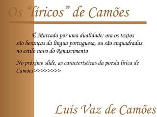 Luís Vaz de Camões
Os “líricos” de Camões
É Marcada por uma dualidade: ora os textos
são heranças da língua portuguesa, ou são enquadradas
no estilo novo do Renascimento
No próximo slide, as características da poesia lírica de
Camões>>>>>>>>
 