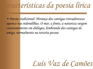 Luís Vaz de Camões
Características da poesia lírica
• Poesia tradicional: Herança das cantigas trovadorescas
aparece nas redondilhas. O mar, a fonte, a natureza surgem
constantemente em diálogos, lembrando das cantigas de
amigo, normalmente na terceira pessoa
 