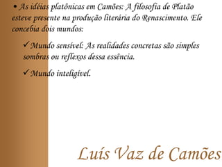 Luís Vaz de Camões
• As idéias platônicas em Camões: A filosofia de Platão
esteve presente na produção literária do Renascimento. Ele
concebia dois mundos:
Mundo sensível: As realidades concretas são simples
sombras ou reflexos dessa essência.
Mundo inteligível.
 