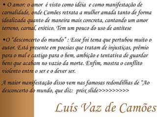 Luís Vaz de Camões
• O amor: o amor é visto como idéia e como manifestação de
carnalidade, onde Camões retrata a mulher amada tanto de forma
idealizada quanto de maneira mais concreta, cantando um amor
terreno, carnal, erótico. Tem um pouco do uso de antítese
•O “desconcerto do mundo” : Esse foi tema que pertubou muito o
autor. Está presente em poesias que tratam de injustiças, prêmio
para o mal e castigo para o bem, ambição e tentativa de guardar
bens que acabam no vazio da morte. Enfim, mostra o conflito
violento entre o ser e o dever ser.
A maior manifestação disso vem nas famosas redondilhas de “Ao
desconcerto do mundo, que diz: próx slide>>>>>>>>>
 