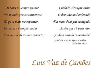 Luís Vaz de Camões
“Os bons vi sempre passar
No mundo graves tormentos
E, para mais me espantar,
Os maus vi sempre nadar
Em mar de descontentamentos
Cuidado alcançar assim
O bem tão mal ordenado
Fui mau. Mas fui castigado
Assim que só para mim
Anda o mundo concertado”
CAMÕES, Luís de. Rimas. Coimbra:
Atlântida, 1973
 