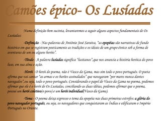 Camões épico- Os Lusíadas
Numa definição bem sucinta, levantaremos a seguir alguns aspectos fundamentais de Os
Lusíadas:
-Definição - Nas palavras de Antônio José Saraiva, “as epopéias são narrativas de fundo
histórico em que se registram poeticamente as tradições e os ideais de um grupo étnico sob a forma de
aventuras de um ou alguns heróis”.
-Título - A palavra lusíadas significa “lusitanos”,que nos anuncia a história heróica do povo
luso, em sua alma e ação.
-Herói - O herói do poema, não é Vasco da Gama, mas sim todo o povo português. O poeta
afirma que vai cantar “as armas e os barões assinalados” que navegaram “por mares nunca dantes
navegados”,ou seja, todo o povo português. Considerando o papel de Vasco da Gama no poema, podemos
afirmar que ele é o herói de Os Lusíadas, conciliando as duas idéias, podemos afirmar que o poema,
possui um herói coletivo(o povo) e um herói individual(Vasco da Gama).
-Tema - O poema deixa expresso o tema da epopéia nas duas primeiras estrofes: a glória do
povo navegador português, ou seja, os navegadores que conquistaram as Índias e edificaram o Império
Português no Oriente.
 