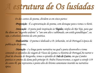 A estrutura de Os lusíadas
Os dez cantos do poema, dividem-se em cinco partes:
-Proposição - É a apresentação do poema, com destaque para o tema e o herói.
-Invocação - O poeta pede inspiração às Tágides, ninfas do Rio Tejo, para que
lhe dêem um “engenho ardente” e “um som alto e sublimado, um estilo grandíloquo”, ou
seja, o absoluto domínio da arte poética.
-Dedicatória - O poema é dedicado a D. Sebastião, rei de Portugal à época da
publicação do poema.
-Narração - é a longa parte narrativa na qual o poeta desenvolve o tema
contando os episódios da viagem de Vasco da Gama e a história de Portugal.Ao narrar o
final da dinastia de Borgonha, temos o episódio de Inês de Castro, em que Camões
poetiza os amores da dama pelo príncipe D. Pedro.Transcrevemos, a seguir a estrofe 119
do canto lll, que representa o ponto alto do lirismo camoniano inserido na narrativa
épica.
 