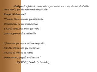 -Epílogo - É o fecho do poema; nele, o poeta mostra-se triste, abatido, desiludido
com a pátria, que não merece mais ser cantada:
Estrofe 145 do canto X
“No mais, Musa, no mais, que a lira tenho
Destemperada e a voz enrouquecida,
E não do canto, mas de ver que venho
Cantar a gente surda e endurecida.
O favor com que mais se ascende o engenho,
Não dá a Pátria, não, que está metida
No gosto da cobiça e na rudeza
Duma austera, apagada e vil tristeza.”
(CAMÕES, Luís de. Os Lusíadas).
 