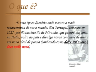 O que é?
É uma época literária onde mostra o modo
renascentista de ver o mundo. Em Portugal, começou em
1527, por Franscisco Sá de Miranda, que passou seis anos
na Itália, volta ao país e divulga novos conceitos de arte e
um novo ideal de poesia (conhecido como dolce stil nuovo|
doce estilo novo)
Franscisco Sá de
Miranda
 