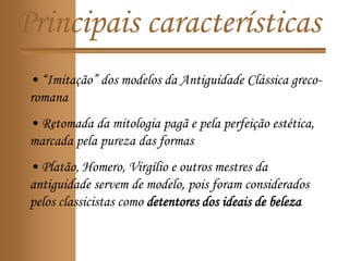 Principais características
• “Imitação” dos modelos da Antiguidade Clássica greco-
romana
• Retomada da mitologia pagã e pela perfeição estética,
marcada pela pureza das formas
• Platão, Homero, Virgílio e outros mestres da
antiguidade servem de modelo, pois foram considerados
pelos classicistas como detentores dos ideais de beleza
 