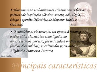 Principais características
Homero
• Humanistas e Italianizantes criaram novas formas
poéticas de inspiração clássica: soneto, ode, elegia,
écloga e epopéia (Histórias de Homero: Ilíada e
Odisséia)
• O classicismo, obviamente, era oposta à herança
medieval (os classicistas eram ligados ao
renascentismo), por isso, foi induzido à medida nova
(verbos decassílabos), já cultivados por Dante
Alighieri e Francesco Petrarca
Dante Alighieri Francesco petrarca
 