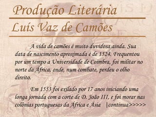 Produção Literária
Luís Vaz de Camões
A vida de camões é muito duvidosa ainda. Sua
data de nascimento aproximada é de 1524. Frequentou
por um tempo a Universidade de Coimbra, foi militar no
norte da África, onde, num combate, perdeu o olho
direito.
Em 1553 foi exilado por 17 anos iniciando uma
longa jornada com a corte de D. João III, e foi morar nas
colônias portuguesas da África e Ásia |continua>>>>>
 