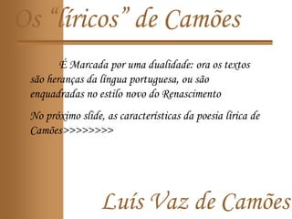Luís Vaz de Camões
Os “líricos” de Camões
É Marcada por uma dualidade: ora os textos
são heranças da língua portuguesa, ou são
enquadradas no estilo novo do Renascimento
No próximo slide, as características da poesia lírica de
Camões>>>>>>>>
 
