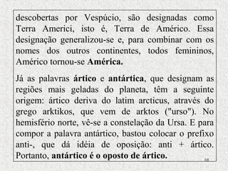 10
descobertas por Vespúcio, são designadas como
Terra Americi, isto é, Terra de Américo. Essa
designação generalizou-se e, para combinar com os
nomes dos outros continentes, todos femininos,
Américo tornou-se América.
Já as palavras ártico e antártica, que designam as
regiões mais geladas do planeta, têm a seguinte
origem: ártico deriva do latim arcticus, através do
grego arktikos, que vem de arktos ("urso"). No
hemisfério norte, vê-se a constelação da Ursa. E para
compor a palavra antártico, bastou colocar o prefixo
anti-, que dá idéia de oposição: anti + ártico.
Portanto, antártico é o oposto de ártico.
 