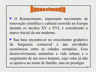 11
O Renascimento, importante movimento de
renovação científica e cultural ocorrido na Europa
durante os séculos XV e XVI, é considerado o
marco inicial da era moderna.
Sua base encontra-se no crescimento gradativo
da burguesia comercial e das atividades
econômicas entre as cidades européias. Esse
desenvolvimento estimulou a vida urbana e o
surgimento de um novo homem, cujo valor já não
se apoiava no nome de família, mas no prestígio
 