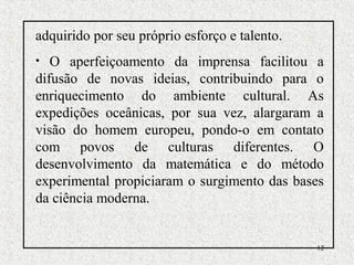 12
adquirido por seu próprio esforço e talento.
• O aperfeiçoamento da imprensa facilitou a
difusão de novas ideias, contribuindo para o
enriquecimento do ambiente cultural. As
expedições oceânicas, por sua vez, alargaram a
visão do homem europeu, pondo-o em contato
com povos de culturas diferentes. O
desenvolvimento da matemática e do método
experimental propiciaram o surgimento das bases
da ciência moderna.
 