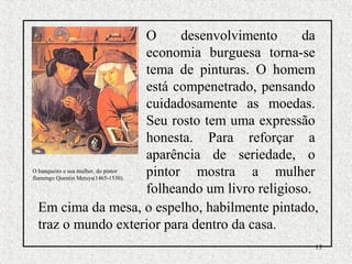 13
O desenvolvimento da
economia burguesa torna-se
tema de pinturas. O homem
está compenetrado, pensando
cuidadosamente as moedas.
Seu rosto tem uma expressão
honesta. Para reforçar a
aparência de seriedade, o
pintor mostra a mulher
folheando um livro religioso.
O banqueiro e sua mulher, do pintor
flamengo Quentin Metsys(1465-1530).
Em cima da mesa, o espelho, habilmente pintado,
traz o mundo exterior para dentro da casa.
 