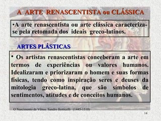 14
•A arte renascentista ou arte clássica caracteriza-
se pela retomada dos ideais greco-latinos.
A ARTE RENASCENTISTA ou CLÁSSICAA ARTE RENASCENTISTA ou CLÁSSICA
ARTES PLÁSTICASARTES PLÁSTICAS
• Os artistas renascentistas conceberam a arte em
termos de experiências ou valores humanos.
Idealizaram e priorizaram o homem e suas formas
físicas, tendo como inspiração seres e deuses da
mitologia greco-latina, que são símbolos de
sentimentos, atitudes e de conceitos humanos.
O Nascimento de Vênus. Sandro Botticelli (1445-1510)
 