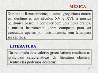15
Durante o Renascimento, o canto gregoriano entrou
em declínio e, nos séculos XV e XVI, a música
polifônica passou a conviver com uma nova prática,
a música instrumental -obra composta para ser
executada apenas por instrumentos, sem letra para
ser cantada.
MÚSICAMÚSICA
Da retomada dos valores greco-latinos resultam as
principais características da literatura clássica.
Dentre elas podemos destacar:
LITERATURALITERATURA
 