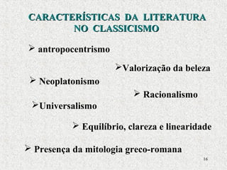 16
CARACTERÍSTICAS DA LITERATURACARACTERÍSTICAS DA LITERATURA
NO CLASSICISMONO CLASSICISMO
 antropocentrismo
 Racionalismo
 Presença da mitologia greco-romana
 Equilíbrio, clareza e linearidade
Universalismo
Valorização da beleza
 Neoplatonismo
 