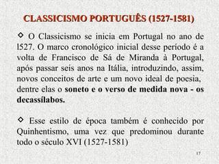 17
 O Classicismo se inicia em Portugal no ano de
l527. O marco cronológico inicial desse período é a
volta de Francisco de Sá de Miranda à Portugal,
após passar seis anos na Itália, introduzindo, assim,
novos conceitos de arte e um novo ideal de poesia,
dentre elas o soneto e o verso de medida nova - os
decassílabos.
 Esse estilo de época também é conhecido por
Quinhentismo, uma vez que predominou durante
todo o século XVI (1527-1581)
CLASSICISMO PORTUGUÊS (1527-1581)CLASSICISMO PORTUGUÊS (1527-1581)
 