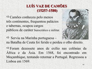 18
Camões conheceu pelo menos
três continentes, frequentou palácios
e tabernas, ocupou cargos
públicos de caráter burocrático e militar.
 Serviu na Marinha portuguesa –
na Batalha de Ceuta foi ferido e perdeu o olho direito.
Foram dezessete anos de exílio nas colônias da
África e da Ásia. Em 1568, foi encontrado em
Moçambique, tentando retornar a Portugal. Regressou a
Lisboa em 1569.
LUÍS VAZ DE CAMÕESLUÍS VAZ DE CAMÕES
(1525?-1580)(1525?-1580)
 