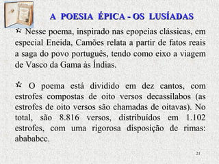21
 Nesse poema, inspirado nas epopeias clássicas, em
especial Eneida, Camões relata a partir de fatos reais
a saga do povo português, tendo como eixo a viagem
de Vasco da Gama às Índias.
 O poema está dividido em dez cantos, com
estrofes compostas de oito versos decassílabos (as
estrofes de oito versos são chamadas de oitavas). No
total, são 8.816 versos, distribuídos em 1.102
estrofes, com uma rigorosa disposição de rimas:
abababcc.
A POESIA ÉPICA - OS LUSÍADASA POESIA ÉPICA - OS LUSÍADAS
 