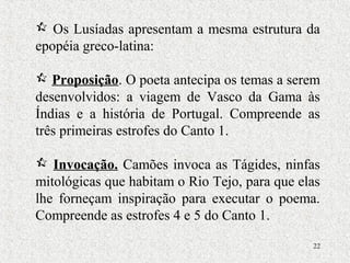 22
 Os Lusíadas apresentam a mesma estrutura da
epopéia greco-latina:
 Proposição. O poeta antecipa os temas a serem
desenvolvidos: a viagem de Vasco da Gama às
Índias e a história de Portugal. Compreende as
três primeiras estrofes do Canto 1.
 Invocação. Camões invoca as Tágides, ninfas
mitológicas que habitam o Rio Tejo, para que elas
lhe forneçam inspiração para executar o poema.
Compreende as estrofes 4 e 5 do Canto 1.
 
