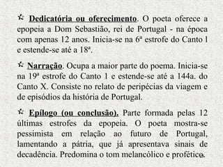 23
 Dedicatória ou oferecimento. O poeta oferece a
epopeia a Dom Sebastião, rei de Portugal - na época
com apenas 12 anos. Inicia-se na 6ª estrofe do Canto l
e estende-se até a 18ª.
 Narração. Ocupa a maior parte do poema. Inicia-se
na 19ª estrofe do Canto 1 e estende-se até a 144a. do
Canto X. Consiste no relato de peripécias da viagem e
de episódios da história de Portugal.
 Epílogo (ou conclusão). Parte formada pelas 12
últimas estrofes da epopeia. O poeta mostra-se
pessimista em relação ao futuro de Portugal,
lamentando a pátria, que já apresentava sinais de
decadência. Predomina o tom melancólico e profético.
 