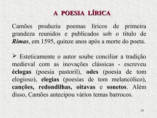 24
Camões produziu poemas líricos de primeira
grandeza reunidos e publicados sob o título de
Rimas, em 1595, quinze anos após a morte do poeta.
 Esteticamente o autor soube conciliar a tradição
medieval com as inovações clássicas - escreveu
éclogas (poesia pastoril), odes (poesia de tom
elogioso), elegias (poesias de tom melancólico),
canções, redondilhas, oitavas e sonetos. Além
disso, Camões antecipou vários temas barrocos.
A POESIA LÍRICAA POESIA LÍRICA
 