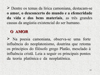 25
 Dentre os temas da lírica camoniana, destacam-se
o amor, o desconcerto do mundo e a efemeridade
da vida e dos bens materiais, as três grandes
causas da angústia existencial do ser humano.
O AMORO AMOR
 Na poesia camoniana, observa-se uma forte
influência do neoplatonismo, doutrina que retoma
os princípios do filósofo grego Platão, mesclado à
influência cristã. Leia a seguir os principais pontos
da teoria platônica e da neoplatônica.
 