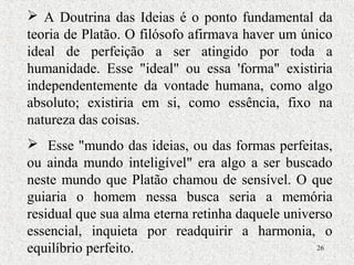 26
 A Doutrina das Ideias é o ponto fundamental da
teoria de Platão. O filósofo afirmava haver um único
ideal de perfeição a ser atingido por toda a
humanidade. Esse "ideal" ou essa 'forma" existiria
independentemente da vontade humana, como algo
absoluto; existiria em si, como essência, fixo na
natureza das coisas.
 Esse "mundo das ideias, ou das formas perfeitas,
ou ainda mundo inteligível" era algo a ser buscado
neste mundo que Platão chamou de sensível. O que
guiaria o homem nessa busca seria a memória
residual que sua alma eterna retinha daquele universo
essencial, inquieta por readquirir a harmonia, o
equilíbrio perfeito.
 
